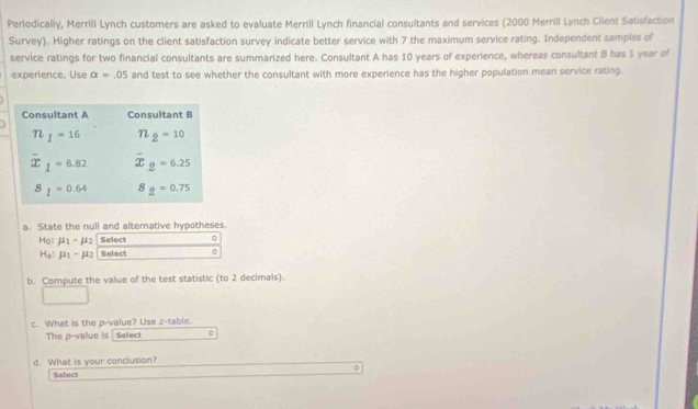 Periodically, Merrill Lynch customers are asked to evaluate Merrill Lynch financial consultants and services (2000 Merrill Lynch Ciient Satisfaction
Survey). Higher ratings on the client satisfaction survey indicate better service with 7 the maximum service rating. Independent samples of
service ratings for two financial consultants are summarized here. Consultant A has 10 years of experience, whereas consultant B has 1 year of
experience. Use alpha =.05 and test to see whether the consultant with more experience has the higher population mean service rating.
a. State the null and alternative hypotheses.
Họ: mu _1-mu _2 Select
H_a:mu _1-mu _2 Select C
b. Compute the value of the test statistic (to 2 decimals).
c. What is the p-value? Use z-table.
The p-value is Select
d. What is your conclusion?
Select