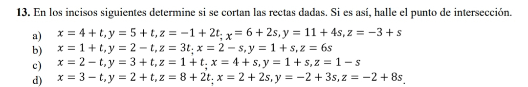 En los incisos siguientes determine si se cortan las rectas dadas. Si es así, halle el punto de intersección.
a) x=4+t, y=5+t, z=-1+2t; x=6+2s, y=11+4s, z=-3+s
b) x=1+t, y=2-t, z=3t; x=2-s, y=1+s, z=6s
c) x=2-t, y=3+t, z=1+t. x=4+s, y=1+s, z=1-s
d) x=3-t, y=2+t, z=8+2t. x=2+2s, y=-2+3s, z=-2+8s.