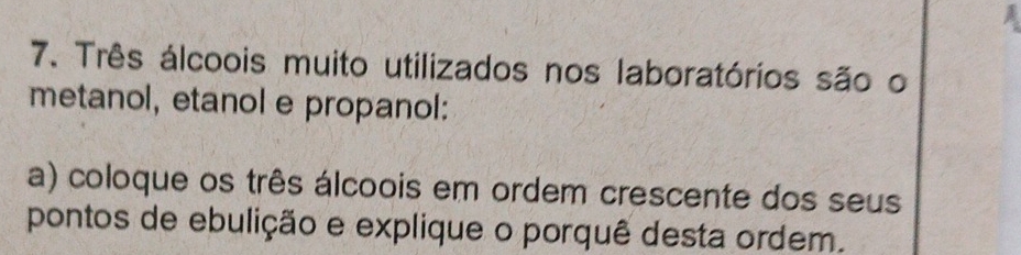 Três álcoois muito utilizados nos laboratórios são o 
metanol, etanol e propanol: 
a) coloque os três álcoois em ordem crescente dos seus 
pontos de ebulição e explique o porquê desta ordem.