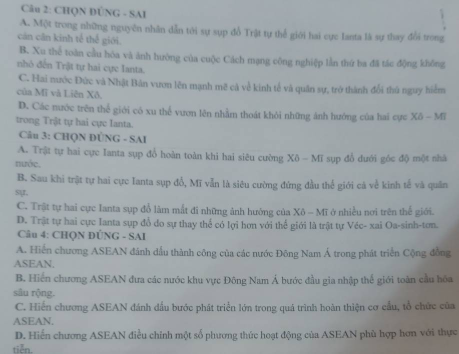 CHQN ĐÚNG - SAI
A. Một trong những nguyên nhân dẫn tới sự sụp đổ Trật tự thể giới hai cực Ianta là sự thay đổi trong
cản cân kinh tế thế giới.
B. Xu thể toàn cầu hóa và ảnh hưởng của cuộc Cách mạng công nghiệp lằn thứ ba đã tác động không
nhỏ đến Trật tự hai cực Ianta.
C. Hai nước Đức và Nhật Bản vươn lên mạnh mẽ cả về kinh tế và quân sự, trở thành đổi thủ nguy hiểm
của Mĩ và Liên Xô,
D. Các nước trên thể giới có xu thế vươn lên nhằm thoát khỏi những ảnh hướng của hai cực Xô - Mĩ
trong Trật tự hai cực Ianta.
Câu 3: CHQN ĐÜNG - SAI
A. Trật tự hai cực Ianta sụp đổ hoàn toàn khi hai siêu cường Xô - Mĩ sụp đổ dưới góc độ một nhà
nước.
B. Sau khi trật tự hai cực Ianta sụp đổ, Mĩ vẫn là siêu cường đứng đầu thế giới cả về kinh tế và quân
sự.
C. Trật tự hai cực Ianta sụp đỗ làm mất đi những ảnh hưởng của Xô - Mĩ ở nhiều nơi trên thế giới.
D. Trật tự hai cực Ianta sụp đồ do sự thay thể có lợi hơn với thế giới là trật tự Véc- xai Oa-sinh-tơn.
Câu 4: CHQN ĐÚNG - SAI
A. Hiến chương ASEAN đánh dấu thành công của các nước Đông Nam Á trong phát triển Cộng đồng
ASEAN.
B. Hiến chương ASEAN đưa các nước khu vực Đông Nam Á bước đầu gia nhập thế giới toàn cầu hóa
sâu rộng.
C. Hiến chương ASEAN đánh dấu bước phát triển lớn trong quá trình hoàn thiện cơ cấu, tổ chức của
ASEAN.
D. Hiến chương ASEAN điều chinh một số phương thức hoạt động của ASEAN phù hợp hơn với thực
tiễn.