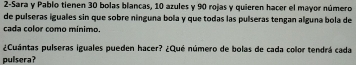 2-Sara y Pablo tienen 30 bolas blancas, 10 azules y 90 rojas y quieren hacer el mayor número 
de pulseras iguales sin que sobre nínguna bola y que todas las puíseras tengan alguna bola de 
cada color como mínimo. 
¿Cuántas pulseras iguales pueden hacer? ¿Qué número de bolas de cada color tendrá cada 
pulsera?