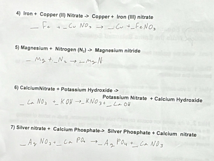 Iron + Copper (II) Nitrate -> Copper + Iron (III) nitrate 
5) Magnesium + Nitrogen (N_2)to Magnesium nitride 
6) CalciumNitrate + Potassium Hydroxide 
Potassium Nitrate + Calcium Hydroxide 
7) Silver nitrate + Calcium Phosphate-> Silver Phosphate + Calcium nitrate