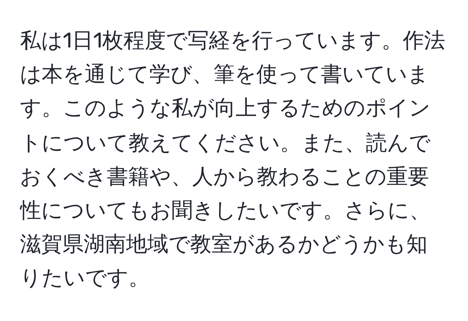 私は1日1枚程度で写経を行っています。作法は本を通じて学び、筆を使って書いています。このような私が向上するためのポイントについて教えてください。また、読んでおくべき書籍や、人から教わることの重要性についてもお聞きしたいです。さらに、滋賀県湖南地域で教室があるかどうかも知りたいです。