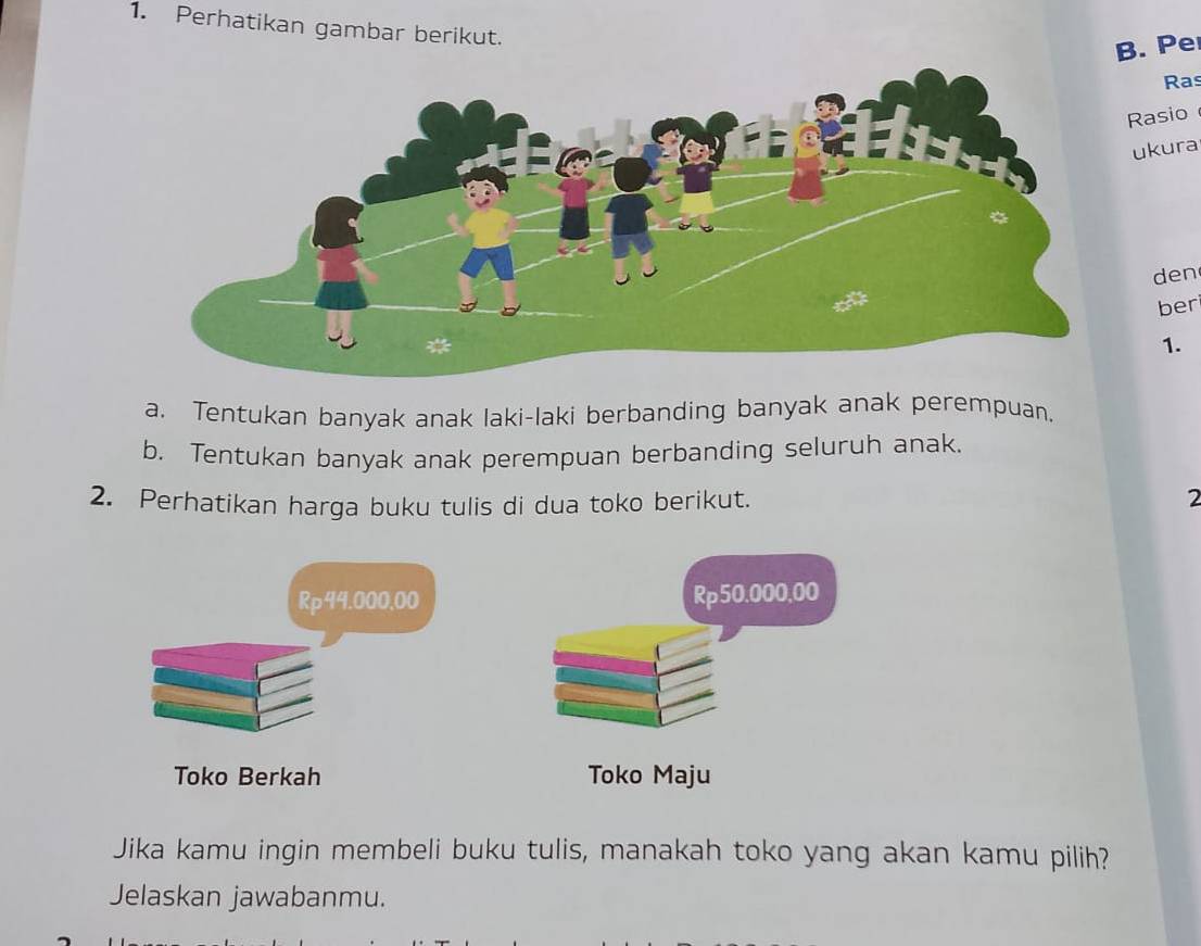 Perhatikan gambar berikut. 
B. Pe 
Ras 
Rasio 
ukura 
den 
ber 
1. 
a. Tentukan banyak anak laki-laki berbanding banyak anak perempuan. 
b. Tentukan banyak anak perempuan berbanding seluruh anak. 
2. Perhatikan harga buku tulis di dua toko berikut. 
2
Rp44.000,00 Rp50,000,00
Toko Berkah Toko Maju 
Jika kamu ingin membeli buku tulis, manakah toko yang akan kamu pilih? 
Jelaskan jawabanmu.