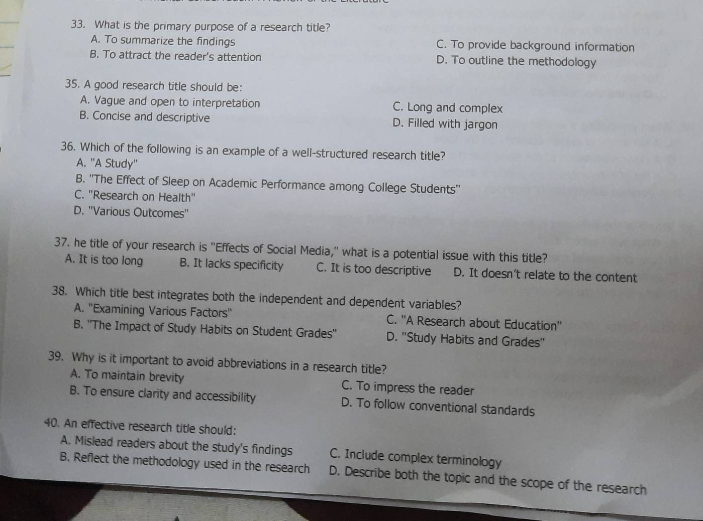 What is the primary purpose of a research title?
A. To summarize the findings C. To provide background information
B. To attract the reader's attention D. To outline the methodology
35. A good research title should be:
A. Vague and open to interpretation C. Long and complex
B. Concise and descriptive D. Filled with jargon
36. Which of the following is an example of a well-structured research title?
A. ''A Study''
B. ''The Effect of Sleep on Academic Performance among College Students''
C. ''Research on Health''
D. ''Various Outcomes''
37. he title of your research is "Effects of Social Media," what is a potential issue with this title?
A. It is too long B. It lacks specificity C. It is too descriptive D. It doesn't relate to the content
38. Which title best integrates both the independent and dependent variables?
A. ''Examining Various Factors'' C. ''A Research about Education''
B. 'The Impact of Study Habits on Student Grades'' D. ''Study Habits and Grades''
39. Why is it important to avoid abbreviations in a research title?
A. To maintain brevity C. To impress the reader
B. To ensure clarity and accessibility D. To follow conventional standards
40. An effective research title should:
A. Mislead readers about the study's findings C. Include complex terminology
B. Reflect the methodology used in the research D. Describe both the topic and the scope of the research