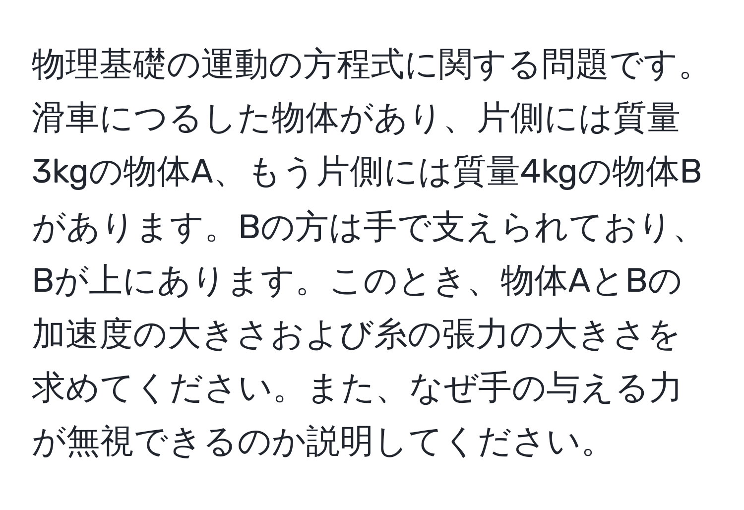 物理基礎の運動の方程式に関する問題です。滑車につるした物体があり、片側には質量3kgの物体A、もう片側には質量4kgの物体Bがあります。Bの方は手で支えられており、Bが上にあります。このとき、物体AとBの加速度の大きさおよび糸の張力の大きさを求めてください。また、なぜ手の与える力が無視できるのか説明してください。