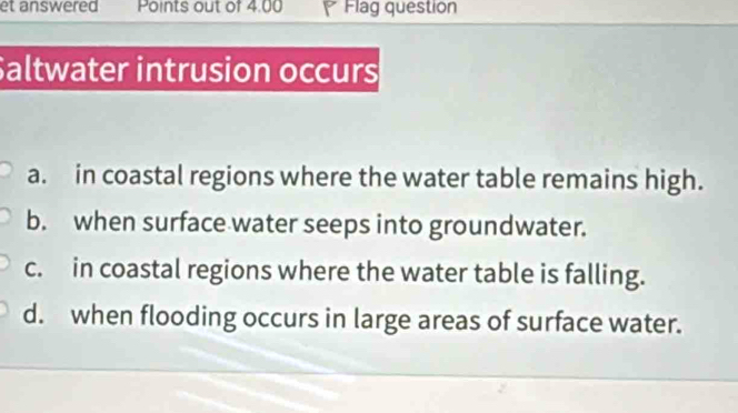 et answered Points out of 4.00 Flag question
Saltwater intrusion occurs
a. in coastal regions where the water table remains high.
b. when surface water seeps into groundwater.
c. in coastal regions where the water table is falling.
d. when flooding occurs in large areas of surface water.