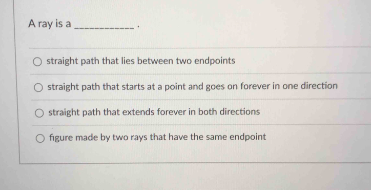 A ray is a_
.
straight path that lies between two endpoints
straight path that starts at a point and goes on forever in one direction
straight path that extends forever in both directions
figure made by two rays that have the same endpoint