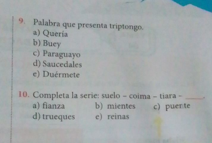 Palabra que presenta triptongo.
a) Quería
b) Buey
c) Paraguayo
d) Saucedales
e) Duérmete
10. Completa la serie: suelo - coima - tiara - _.
a) fianza b) mientes c puer te
d) trueques ereinas