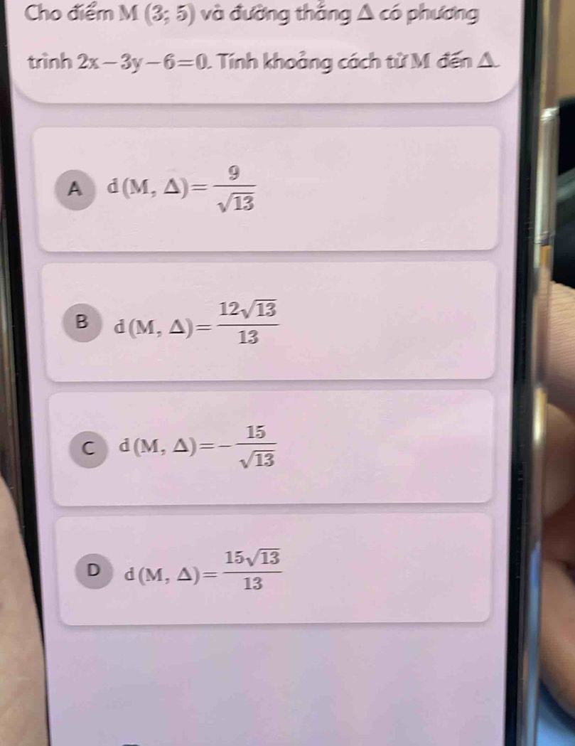 Cho điểm 1 (3;5) và đường thắng △ co phương
trình 2x-3y-6=0 1 Tính khoảng cách từ M đến A.
A d(M,△ )= 9/sqrt(13) 
B d(M,△ )= 12sqrt(13)/13 
C d(M,△ )=- 15/sqrt(13) 
D d(M,△ )= 15sqrt(13)/13 