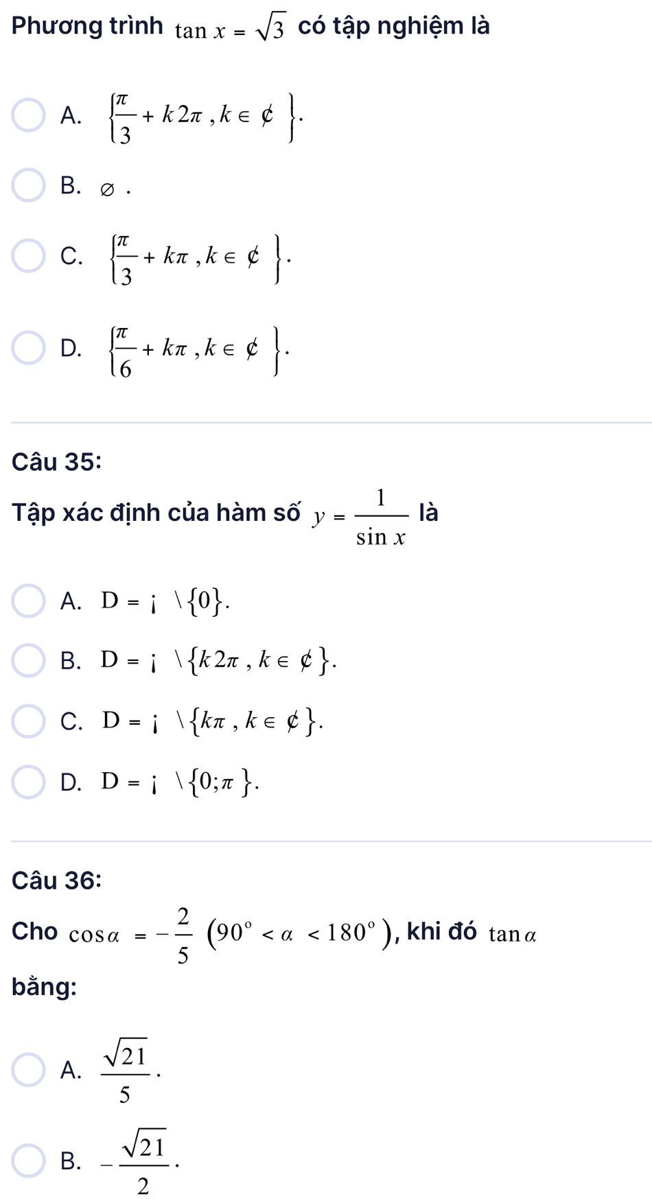 Phương trình tan x=sqrt(3) có tập nghiệm là
A.   π /3 +k2π ,k∈ varphi .
B. ∅ .
C.   π /3 +kπ ,k∈ phi .
D.   π /6 +kπ ,k∈ phi . 
Câu 35:
Tập xác định của hàm số y= 1/sin x  là
A. D=i| 0.
B. D=i k2π ,k∈ phi .
C. D=i kπ ,k∈ phi .
D. D=i 0;π . 
Câu 36:
Cho cos alpha =- 2/5 (90° <180°) , khi đó tan α
bằng:
A.  sqrt(21)/5 ·
B. - sqrt(21)/2 ·