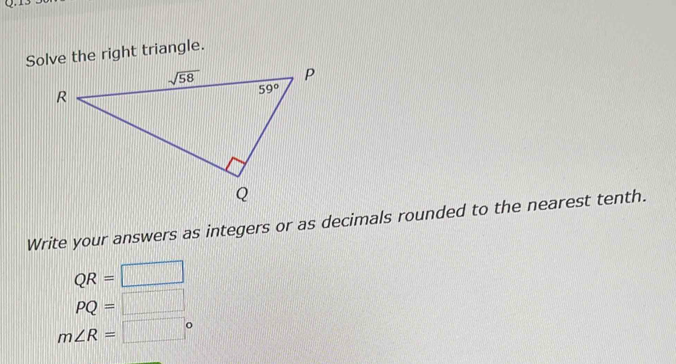 Solve the right triangle.
Write your answers as integers or as decimals rounded to the nearest tenth.
QR=□
PQ=□
m∠ R=□°