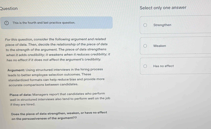 Question Select only one answer
This is the fourth and last practice question. Strengthen
For this question, consider the following argument and related
piece of data. Then, decide the relationship of the piece of data Weaken
to the strength of the argument. The piece of data strengthens
when it adds credibility; it weakens when it reduces credibility; it
has no effect if it does not affect the argument's credibility.
Has no effect
Argument: Using structured interviews in the hiring process
leads to better employee selection outcomes. These
standardized formats can help reduce bias and provide more
accurate comparisons between candidates.
Piece of data: Managers report that candidates who perform
well in structured interviews also tend to perform well on the job
if they are hired.
Does the piece of data strengthen, weaken, or have no effect
on the persuasiveness of the argument??