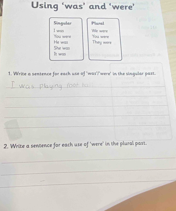 Using ‘was’ and ‘were’ 
Singular Plural 
I was We were 
You were You were 
He was They were 
She was 
It was 
1. Write a sentence for each use of ‘was’/’were’ in the singular past. 
_ 
_ 
_ 
_ 
_ 
2. Write a sentence for each use of ‘were’ in the plural past. 
_ 
_ 
_