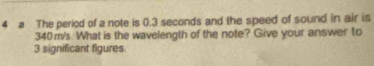 a The period of a note is 0.3 seconds and the speed of sound in air is
340m/s. What is the wavelength of the note? Give your answer to
3 significant figures