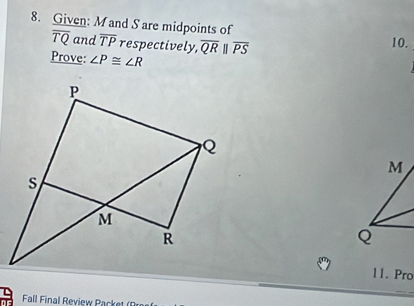 Given: M and S are midpoints of
overline TQ and overline TP respectively, overline QR| overline PS
10. 
Prove: ∠ P≌ ∠ R
11. Pro 
Fall Final Review Pac e (R