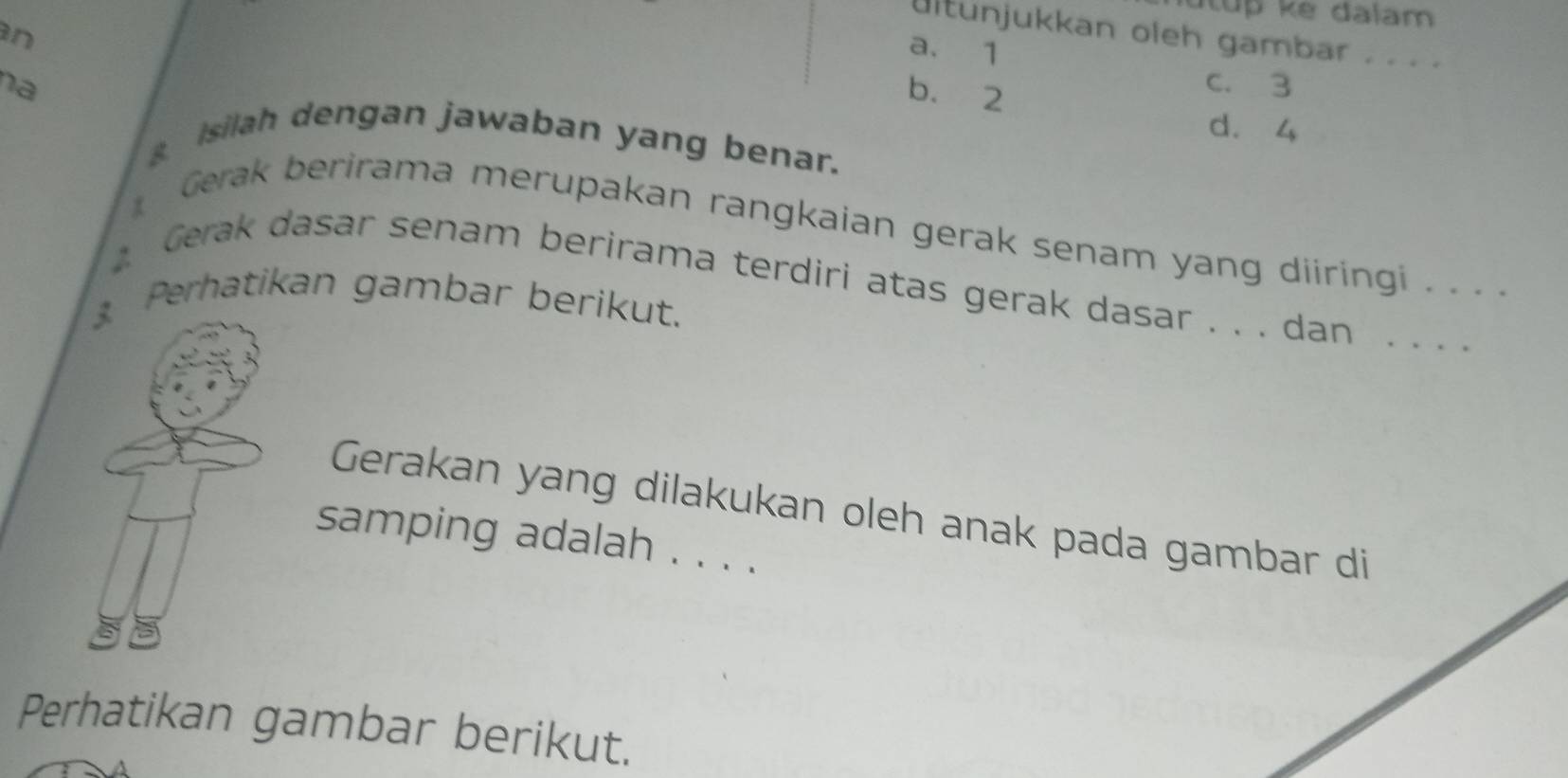 ultunjukkan oleh gambar .
a. 1
na
b. 2
c. 3
d. 4
Isilah dengan jawaban yang benar.
Gerak berirama merupakan rangkaian gerak senam yang diiringi . . . .
Gerak dasar senam berirama terdiri atas gerak dasar . . . dan_
3 Perhatikan gambar berikut.
Gerakan yang dilakukan oleh anak pada gambar di
samping adalah . . . .
Perhatikan gambar berikut.