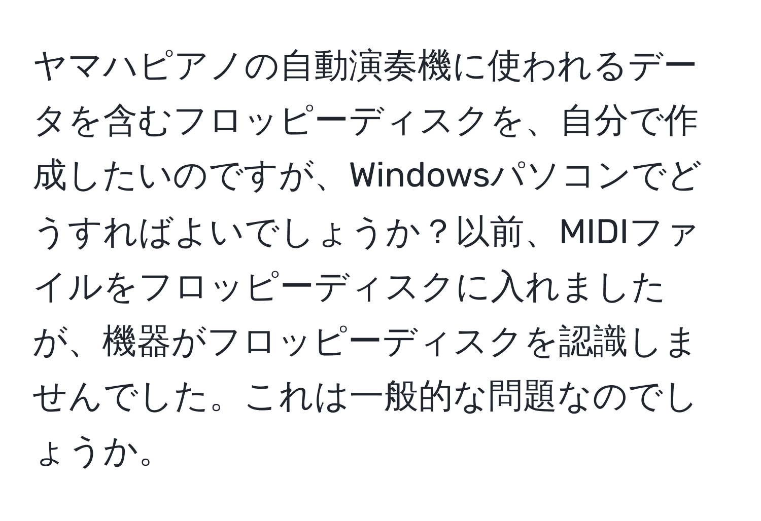 ヤマハピアノの自動演奏機に使われるデータを含むフロッピーディスクを、自分で作成したいのですが、Windowsパソコンでどうすればよいでしょうか？以前、MIDIファイルをフロッピーディスクに入れましたが、機器がフロッピーディスクを認識しませんでした。これは一般的な問題なのでしょうか。