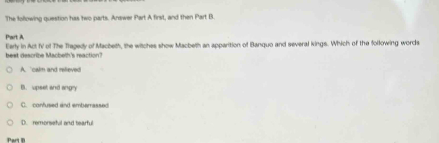 The following question has two parts. Answer Part A first, and then Part B.
Part A
Early in Act IV of The Tragedy of Macbeth, the witches show Macbeth an apparition of Banquo and several kings. Which of the following words
best describe Macbeth's reaction?
A. calm and relieved
B. upset and angry
C. confused and embarrassed
D. remorseful and tearful
Part B