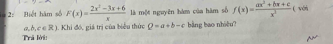 1u 2: Biết hàm số F(x)= (2x^2-3x+6)/x  là một nguyên hàm của hàm số f(x)= (ax^2+bx+c)/x^2  ( với
a,b,c∈ R). Khi đó, giá trị của biểu thức Q=a+b-c bằng bao nhiêu? 
Trã lời: