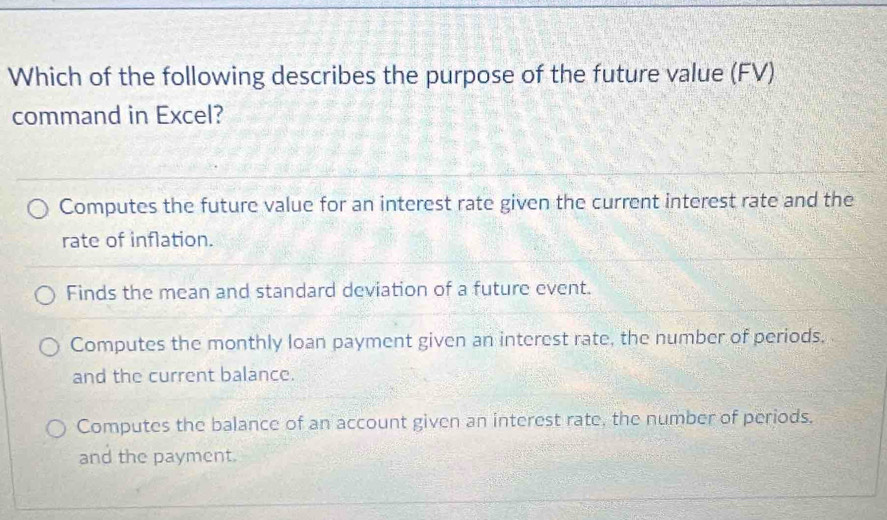 Which of the following describes the purpose of the future value (FV)
command in Excel?
Computes the future value for an interest rate given the current interest rate and the
rate of inflation.
Finds the mean and standard deviation of a future event.
Computes the monthly loan payment given an interest rate, the number of periods.
and the current balance.
Computes the balance of an account given an interest rate, the number of periods.
and the payment.