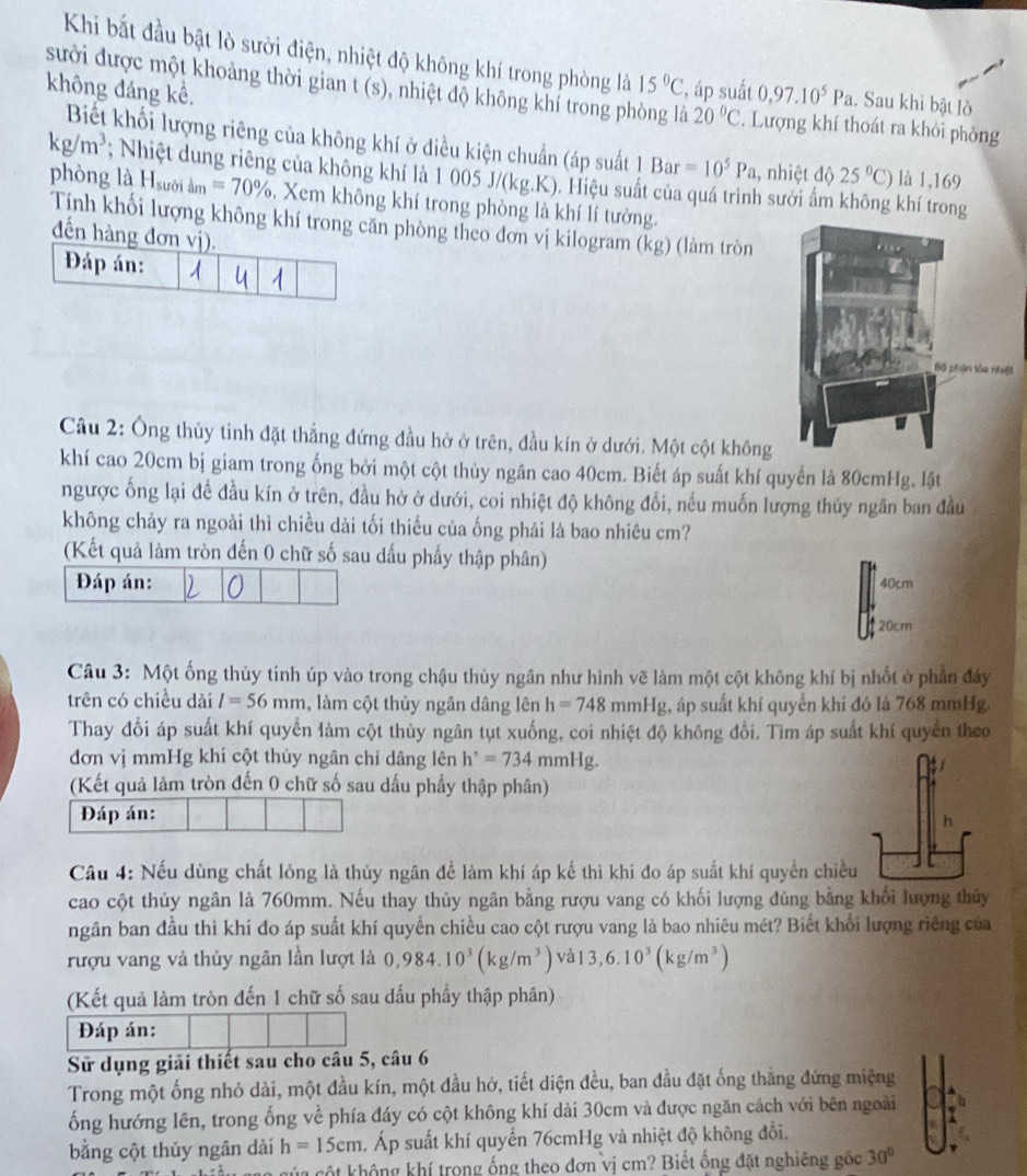 Khi bắt đầu bật lò sười điện, nhiệt độ không khí trong phòng là 15°C ' áp suất
không đáng kể. 0,97.10^5Pa.. Sau khi bật lò
sưởi được một khoảng thời gian t(s) 0, nhiệt độ không khí trong phòng là 20°C 2. Lượng khí thoát ra khỏi phòng
Biết khối lượng riêng của không khí ở điều kiện chuẩn (áp suất 1Bar=10^5Pa 1, nhiệt độ 25°C) là 1,169
kg/m^3; Nhiệt dung riêng của không khí là 1 005 J/(kg.K). Hiệu suất của quá trình sưởi ấm không khí trong
phòng là H_suoidm=70%. Xem không khí trong phòng là khí lí tưởng.
Tính khối lượng không khí trong căn phòng theo đơn vị kilogram (kg) (làm tròn
đến hàng
Câu 2: Ông thủy tinh đặt thẳng đứng đầu hở ở trên, đầu kín ở dưới. Một cột không
khí cao 20cm bị giam trong ống bởi một cột thủy ngân cao 40cm. Biết áp suất khí quyển là 80cmHg, lật
ngược ống lại đề đầu kín ở trên, đầu hở ở dưới, coi nhiệt độ không đổi, nếu muốn lượng thủy ngân ban đầu
không chảy ra ngoài thì chiều dài tối thiều của ống phải là bao nhiêu cm?
(Kết quả làm tròn đến 0 chữ số sau dấu phẩy thập phân)
Đáp án:
40cm
20cm
Câu 3: Một ống thủy tinh úp vào trong chậu thủy ngân như hình vẽ làm một cột không khí bị nhốt ở phần đây
trên có chiều dài l=56mm , làm cột thủy ngân dâng lên h=748 mmHg, áp suất khí quyển khi đó là 768 mmHg.
Thay đổi áp suất khí quyển làm cột thủy ngân tụt xuống, coi nhiệt độ không đổi. Tìm áp suất khí quyển theo
đơn vị mmHg khi cột thủy ngân chỉ dâng lên h'=734mmHg
(Kết quả làm tròn đến 0 chữ số sau dấu phẩy thập phân)
Đáp án:
Câu 4: Nếu dùng chất lóng là thủy ngân để làm khí áp kế thì khi đo áp suất khí quyển chiều
cao cột thủy ngân là 760mm. Nếu thay thủy ngân bằng rượu vang có khối lượng đúng bằng khối lượng thủy
ngân ban đầu thì khi đo áp suất khí quyển chiều cao cột rượu vang là bao nhiêu mét? Biết khối lượng riêng của
rượu vang và thủy ngân lần lượt là 0,984.10^3(kg/m^3) và 13,6.10^3(kg/m^3)
(Kết quả làm tròn đến 1 chữ số sau dấu phầy thập phân)
Đáp án:
Sử dụng giải thiết sau cho câu 5, câu 6
Trong một ống nhỏ dài, một đầu kín, một đầu hở, tiết diện đều, ban đầu đặt ống thẳng đứng miệng
ống hướng lên, trong ống về phía đáy có cột không khí dài 30cm và được ngăn cách với bên ngoài
bằng cột thủy ngân dài h=15cm 4. Áp suất khí quyển 76cmHg và nhiệt độ không đồi.
của cột không khí trong ống theo đơn vị cm? Biết ống đặt nghiêng gốc 30°