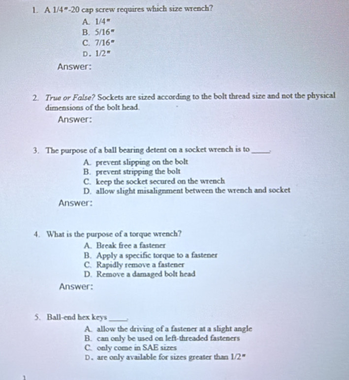 A1/4''-20 0 cap screw requires which size wrench?
A. 1/4''
B. 5/16''
C. 7/16''
D. 1/2''
Answer:
2. True or False? Sockets are sized according to the bolt thread size and not the physical
dimensions of the bolt head.
Answer:
3. The purpose of a ball bearing detent on a socket wrench is to_
A. prevent slipping on the bolt
B. prevent stripping the bolt
C. keep the socket secured on the wrench
D. allow slight misalignment between the wrench and socket
Answer:
4. What is the purpose of a torque wrench?
A. Break free a fastener
B. Apply a specific torque to a fastener
C. Rapidly remove a fastener
D. Remove a damaged bolt head
Answer:
5. Ball-end hex keys_
A. allow the driving of a fastener at a slight angle
B. can only be used on left-threaded fasteners
C. only come in SAE sizes
D. are only available for sizes greater than 1/2''