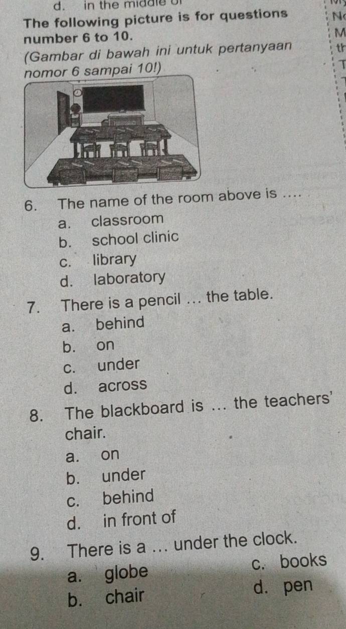 in the middle o

The following picture is for questions N
number 6 to 10.
M
(Gambar di bawah ini untuk pertanyaan th
nomor 6 sampai 10!)
T
6. The name of the room above is ....
a. classroom
b. school clinic
c. library
d. laboratory
7. There is a pencil ... the table.
a. behind
bù on
c. under
d. across
8. The blackboard is ... the teachers'
chair.
a. on
b. under
c. behind
d. in front of
9. There is a ... under the clock.
a. globe c. books
b. chair d. pen