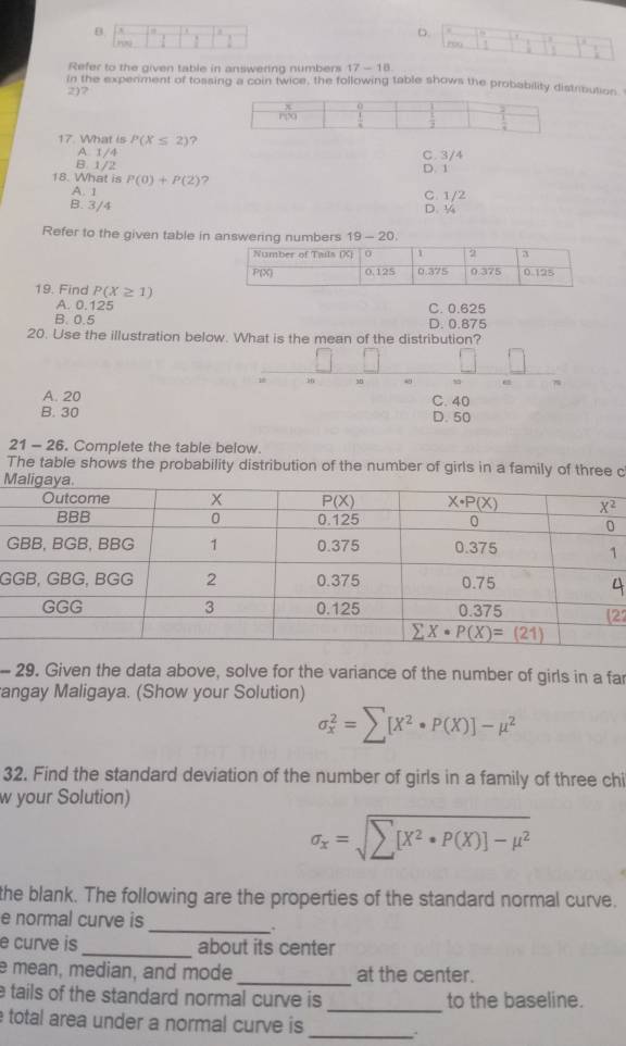 B. . D. rou ! .
.
Refer to the given table in answering numbers 17 - 18.
in the experiment of tossing a coin twice, the following table shows the probability distribution
2)7
17. What is P(X≤ 2) ?
A 1/4
B. 1/2 C. 3/4
D. 1
18. What is P(0)+P(2) ?
A. 1 C. 1/2
B. 3/4 D. ¼
Refer to the given table in
19. Fina P(X≥ 1)
A. 0.125
C. 0.625
B. 0.5 D. 0.875
20. Use the illustration below. What is the mean of the distribution?
18 38 7
A. 20 C. 40 D. 50
B. 30
21 - 26. Complete the table below.
The table shows the probability distribution of the number of girls in a family of three c
M
G
G
22
- 29. Given the data above, solve for the variance of the number of girls in a far
angay Maligaya. (Show your Solution)
sigma _x^(2=sumlimits [X^2)· P(X)]-mu^2
32. Find the standard deviation of the number of girls in a family of three chi
w your Solution)
sigma _x=sqrt(sumlimits [X^2· P(X)]-mu^2)
the blank. The following are the properties of the standard normal curve.
e normal curve is
_.
e curve is_ about its center
e mean, median, and mode _at the center.
e tails of the standard normal curve is _to the baseline.
total area under a normal curve is_
.