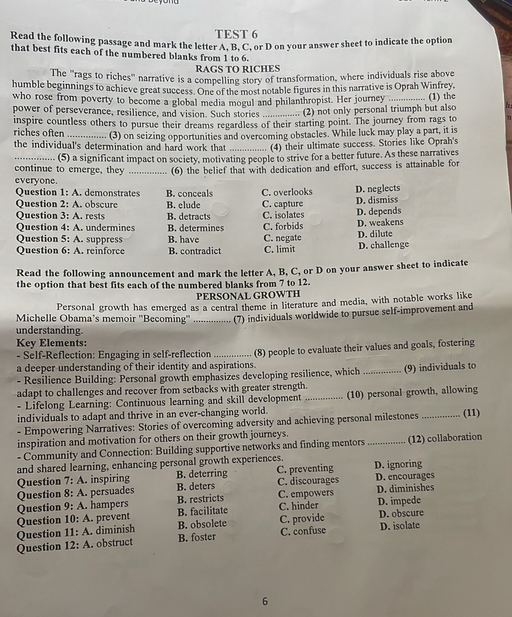 TEST 6
Read the following passage and mark the letter A, B, C, or D on your answer sheet to indicate the option
that best fits each of the numbered blanks from 1 to 6.
RAGS TO RICHES
The "rags to riches" narrative is a compelling story of transformation, where individuals rise above
humble beginnings to achieve great success. One of the most notable figures in this narrative is Oprah Winfrey,
who rose from poverty to become a global media mogul and philanthropist. Her journey _(1) the
power of perseverance, resilience, and vision. Such stories _(2) not only personal triumph but also h
inspire countless others to pursue their dreams regardless of their starting point. The journey from rags to η
riches often _(3) on seizing opportunities and overcoming obstacles. While luck may play a part, it is
the individual's determination and hard work that _(4) their ultimate success. Stories like Oprah's
_(5) a significant impact on society, motivating people to strive for a better future. As these narratives
continue to emerge, they _(6) the belief that with dedication and effort, success is attainable for
everyone.
Question 1:A. demonstrates B. conceals C. overlooks D. neglects
Question 2:A. obscure B. elude C. capture D. dismiss
Question 3:A. rests B. detracts C. isolates D. depends
Question 4:A.  undermines B. determines C. forbids D. weakens
Question 5:A. suppress B. have C. negate D. dilute
Question 6:A reinforce B. contradict C. limit D. challenge
Read the following announcement and mark the letter A, B, C, or D on your answer sheet to indicate
the option that best fits each of the numbered blanks from 7 to 12.
PERSONAL GROWTH
Personal growth has emerged as a central theme in literature and media, with notable works like
Michelle Obama’s memoir ''Becoming'' ._    (7) individuals worldwide to pursue self-improvement and
understanding.
Key Elements:
- Self-Reflection: Engaging in self-reflection _(8) people to evaluate their values and goals, fostering
a deeper understanding of their identity and aspirations.
- Resilience Building: Personal growth emphasizes developing resilience, which _(9) individuals to
adapt to challenges and recover from setbacks with greater strength.
- Lifelong Learning: Continuous learning and skill development _(10) personal growth, allowing
individuals to adapt and thrive in an ever-changing world. _(11)
- Empowering Narratives: Stories of overcoming adversity and achieving personal milestones
inspiration and motivation for others on their growth journeys.
- Community and Connection: Building supportive networks and finding mentors _(12) collaboration
and shared learning, enhancing personal growth experiences.
Question 7:A. inspiring B. deterring C. preventing D. ignoring
C. discourages D. encourages
Question 8:A. persuades B. deters D. diminishes
Question 9:A. hampers B. restricts
C. empowers
Question 10:A prevent B. facilitate C. hinder D. impede
Question 11:A. diminish B. obsolete C. provide
D. obscure
Question 12:A obstruct B. foster C. confuse D. isolate
6