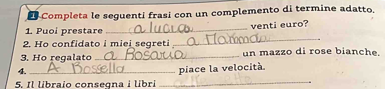 Completa le seguenti frasi con un complemento di termine adatto. 
_ 
venti euro? 
_ 
1. Puoi prestare 
2. Ho confidato i miei segreti 
3. Ho regalato_ un mazzo di rose bianche. 
4._ 
piace la velocità. 
5. Il libraio consegna i libri_