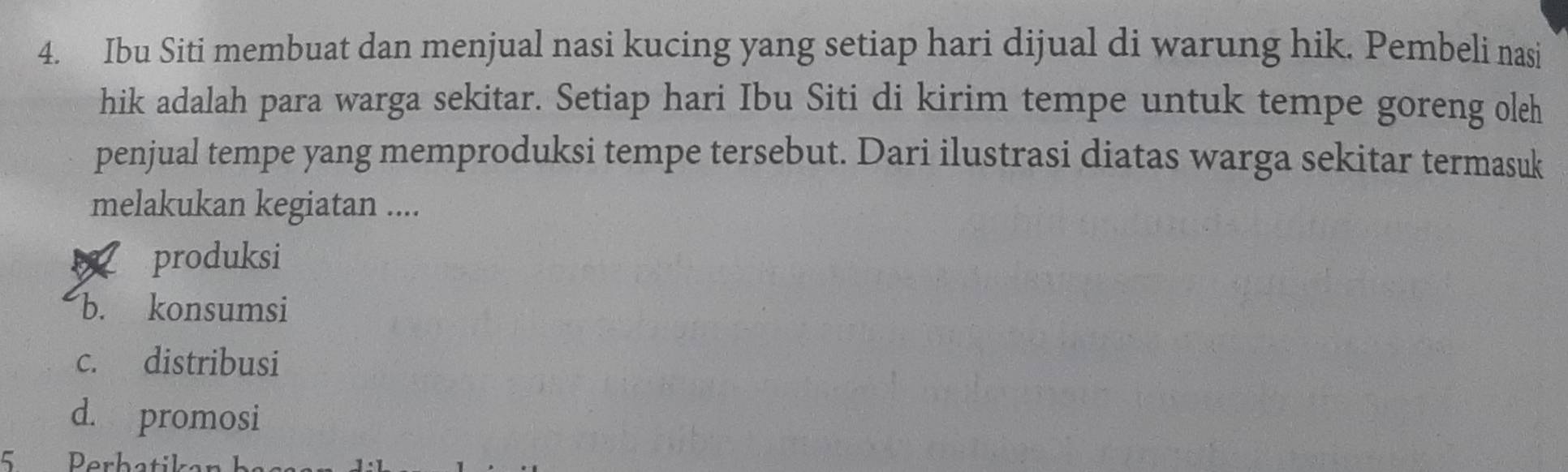 Ibu Siti membuat dan menjual nasi kucing yang setiap hari dijual di warung hik. Pembeli nasi
hik adalah para warga sekitar. Setiap hari Ibu Siti di kirim tempe untuk tempe goreng oleh
penjual tempe yang memproduksi tempe tersebut. Dari ilustrasi diatas warga sekitar termasuk
melakukan kegiatan ....
produksi
b. konsumsi
c. distribusi
d. promosi
5 Perbatik