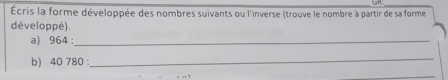 GR: 
_ 
Écris la forme développée des nombres suivants ou l'inverse (trouve le nombre à partir de sa forme 
développé). 
a) 964 :_ 
b) 40 780 : 
_ 
_