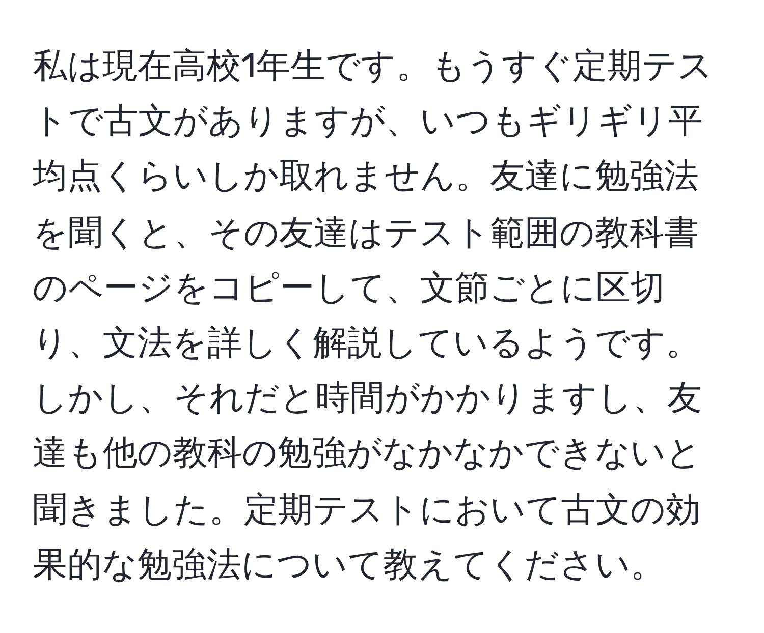 私は現在高校1年生です。もうすぐ定期テストで古文がありますが、いつもギリギリ平均点くらいしか取れません。友達に勉強法を聞くと、その友達はテスト範囲の教科書のページをコピーして、文節ごとに区切り、文法を詳しく解説しているようです。しかし、それだと時間がかかりますし、友達も他の教科の勉強がなかなかできないと聞きました。定期テストにおいて古文の効果的な勉強法について教えてください。