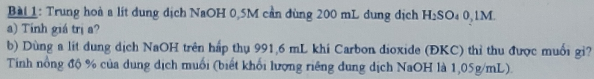 Trung hoà a lít dung dịch NaOH 0,5M cần dùng 200 mL dung dịch H₂SO₄ 0,1M. 
a) Tính giá trị a? 
b) Dùng a lít dung dịch NaOH trên hấp thụ 991,6 mL khi Carbon dioxide (ĐKC) thì thu được muối gi? 
Tính nồng độ % của dung dịch muối (biết khối lượng riêng dung dịch NaOH là 1,05g/mL).