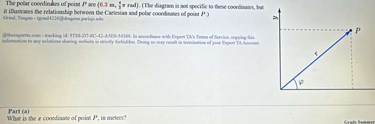 The polar coordinates of point P are (6.3m, 4/3 π rad). (The diagram is not specific to these coordinates, but 
it illustrates the relationship between the Cartesian and polar coordinates of point P.) 
Graul, Teagan - tgraul4226@dragons.parisjc.edu 
P 
@theexpertta.com - tracking id: 5T88-D7-8C-42-A5E0-54369. In accordance with Expert TA's Terms of Service. copying this 
information to any solutions sharing website is strictly forbidden. Doing so may result in termination of your Expert TA Account. 
Part (a) 
What is the x coordinate of point P, in meters? Grade Summar