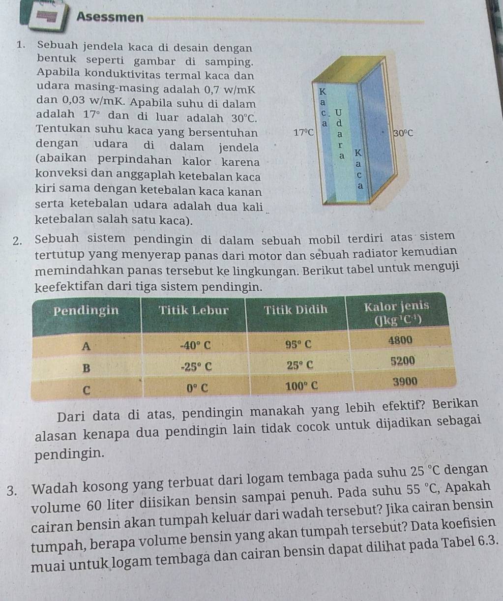 Asessmen
1. Sebuah jendela kaca di desain dengan
bentuk seperti gambar di samping.
Apabila konduktivitas termal kaca dan
udara masing-masing adalah 0,7 w/mK
dan 0,03 w/mK. Apabila suhu di dalam
adalah 17° dan di luar adalah 30°C.
Tentukan suhu kaca yang bersentuhan 
dengan udara di dalam jendela
(abaikan perpindahan kalor karena
konveksi dan anggaplah ketebalan kaca
kiri sama dengan ketebalan kaca kanan
serta ketebalan udara adalah dua kali
ketebalan salah satu kaca).
2. Sebuah sistem pendingin di dalam sebuah mobil terdiri atas sistem
tertutup yang menyerap panas dari motor dan sebuah radiator kemudian
memindahkan panas tersebut ke lingkungan. Berikut tabel untuk menguji
keefektifan dari tiga sistem pendingin.
Dari data di atas, pendingin manakah yang lebih efek
alasan kenapa dua pendingin lain tidak cocok untuk dijadikan sebagai
pendingin.
3. Wadah kosong yang terbuat dari logam tembaga pada suhu 25°C dengan
volume 60 liter diisikan bensin sampai penuh. Pada suhu 55°C , Apakah
cairan bensin akan tumpah keluar dari wadah tersebut? Jika cairan bensin
tumpah, berapa volume bensin yang akan tumpah tersebut? Data koefisien
muai untuk logam tembaga dan cairan bensin dapat dilihat pada Tabel 6.3.