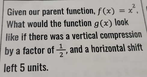 Given our parent function, f(x)=x^2, 
What would the function g(x) look 
like if there was a vertical compression 
by a factor of  1/2  , and a horizontal shift 
left 5 units.