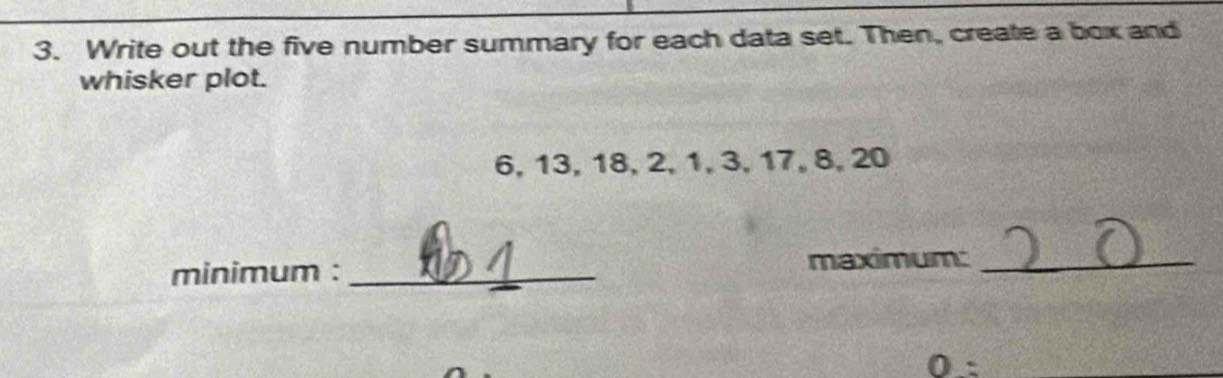 Write out the five number summary for each data set. Then, create a box and 
whisker plot.
6, 13, 18, 2, 1, 3, 17, 8, 20
minimum :_ 
maximum:_