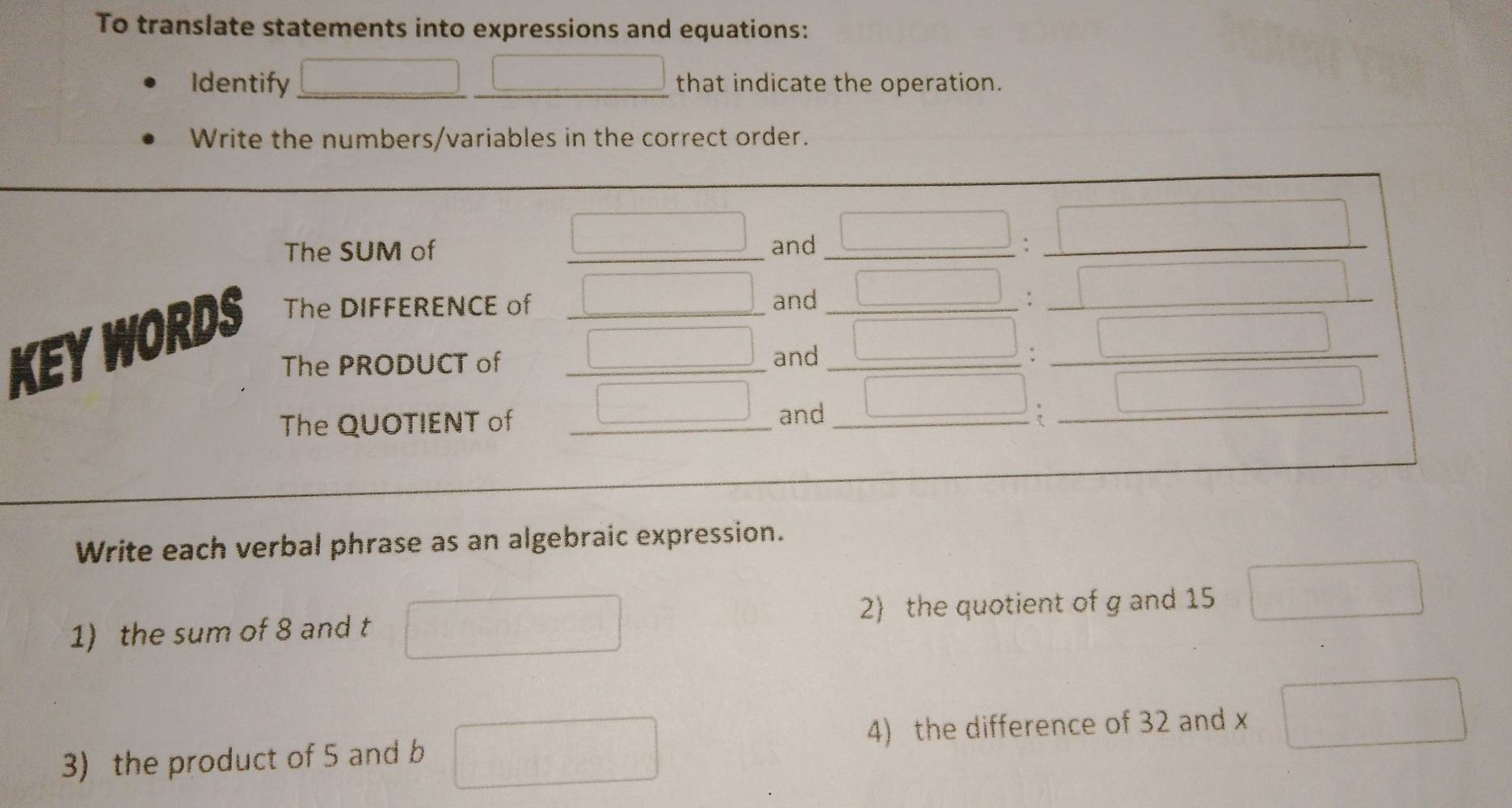 To translate statements into expressions and equations:
Identify that indicate the operation.
Write the numbers/variables in the correct order.
Write each verbal phrase as an algebraic expression.
1) the sum of 8 and t 1000000 2) the quotient of g and 15 □
3) the product of 5 and b _  beginpmatrix  1/2 , 1/2 ) 4) the difference of 32 and x □