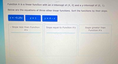 Function A is a linear function with an x-intercept of (4,0) and a y-intercept of (0,1). 
Below are the equations of three other linear functions. Sort the functions by their slope.
y=-0.25x r=1 y=4-x
__ 
# Slope less than Function Slope equal to Function A's Slope greater than Function A's
A'
_