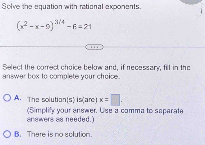 Solve the equation with rational exponents.
(x^2-x-9)^3/4-6=21
Select the correct choice below and, if necessary, fill in the
answer box to complete your choice.
A. The solution(s) is( widehat c re) x=□. 
(Simplify your answer. Use a comma to separate
answers as needed.)
B. There is no solution.