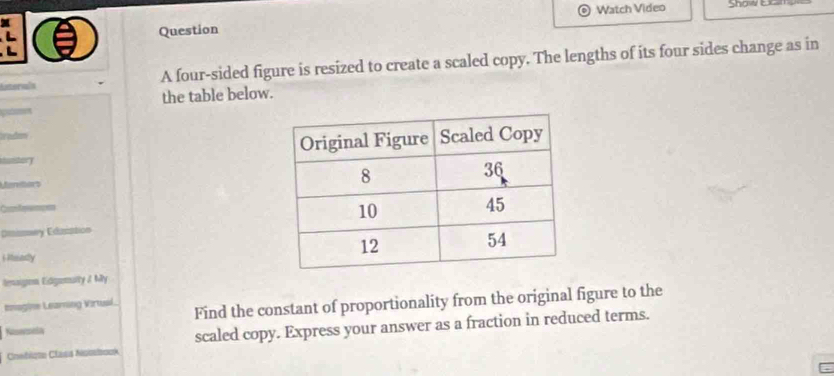 Watch Video Show Ex 
Question 

interala A four-sided figure is resized to create a scaled copy. The lengths of its four sides change as in 
the table below. 
y Edsto 
i Meady 
lesaignn Edgemulty / My 
Inagine Leaming Virtual. 
Resecncía Find the constant of proportionality from the original figure to the 
Coebiste Class Nsistook scaled copy. Express your answer as a fraction in reduced terms.