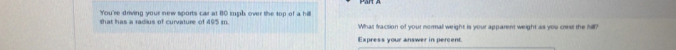 You're driving your new sports car at 80 mph over the top of a hilll 
that has a radius of curvature of 495 m. What fraction of your normal weight is your apparent weight as you crest the hill? 
Express your answer in percent.