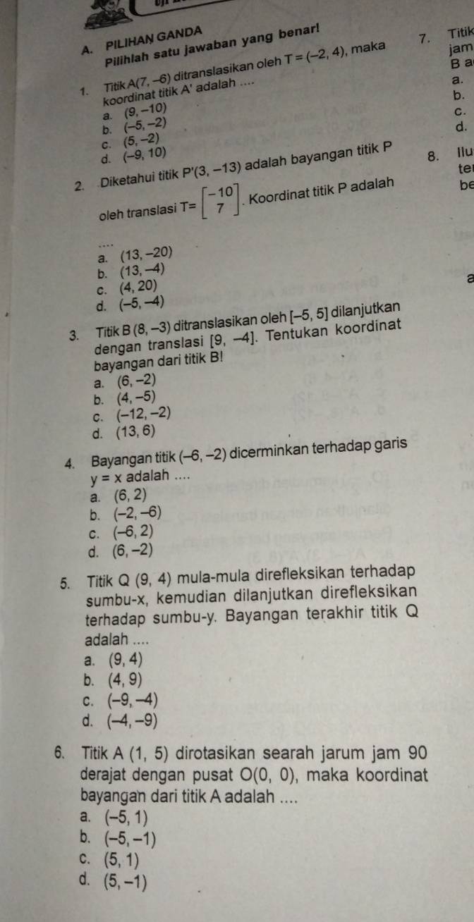 maka 7. Titik
A. PILIHAN GANDA
Pilihlah satu jawaban yang benar!
1. Titik A(7,-6) ditranslasikan oleh T=(-2,4)
jam
B a
koordinat titik A' adalah ....
a.
b.
a. (9,-10)
C.
b. (-5,-2) d.
C. (5,-2)
d. (-9,10)
2. Diketahui titik P'(3,-13) adalah bayangan titik P 8. Ilu
te
oleh translasi T=beginbmatrix -10 7endbmatrix Koordinat titik P adalah be
_…
a. (13,-20)
b. (13,-4)
C. (4,20)
a
d. (-5,-4)
3. Titik B(8,-3) ditranslasikan oleh [-5,5] dilanjutkan
dengan translasi [9,-4]. Tentukan koordinat
bayangan dari titik B!
a. (6,-2)
b. (4,-5)
C. (-12,-2)
d. (13,6)
4. Bayangan titik (-6,-2) dicerminkan terhadap garis
y=x adalah ....
a. (6,2)
b. (-2,-6)
C. (-6,2)
d. (6,-2)
5. Titik Q(9,4) mula-mula direfleksikan terhadap
sumbu-x, kemudian dilanjutkan direfleksikan
terhadap sumbu-y. Bayangan terakhir titik Q
adalah ....
a. (9,4)
b. (4,9)
C. (-9,-4)
d. (-4,-9)
6. Titik A(1,5) dirotasikan searah jarum jam 90
derajat dengan pusat O(0,0) , maka koordinat
bayangan dari titik A adalah ....
a. (-5,1)
b. (-5,-1)
C. (5,1)
d. (5,-1)