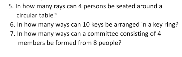 In how many rays can 4 persons be seated around a 
circular table? 
6. In how many ways can 10 keys be arranged in a key ring? 
7. In how many ways can a committee consisting of 4
members be formed from 8 people?