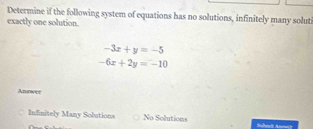 Determine if the following system of equations has no solutions, infinitely many soluti
exactly one solution.
-3x+y=-5
-6x+2y=-10
Answer
Infinitely Many Solutions No Solutions
Submit Auswär