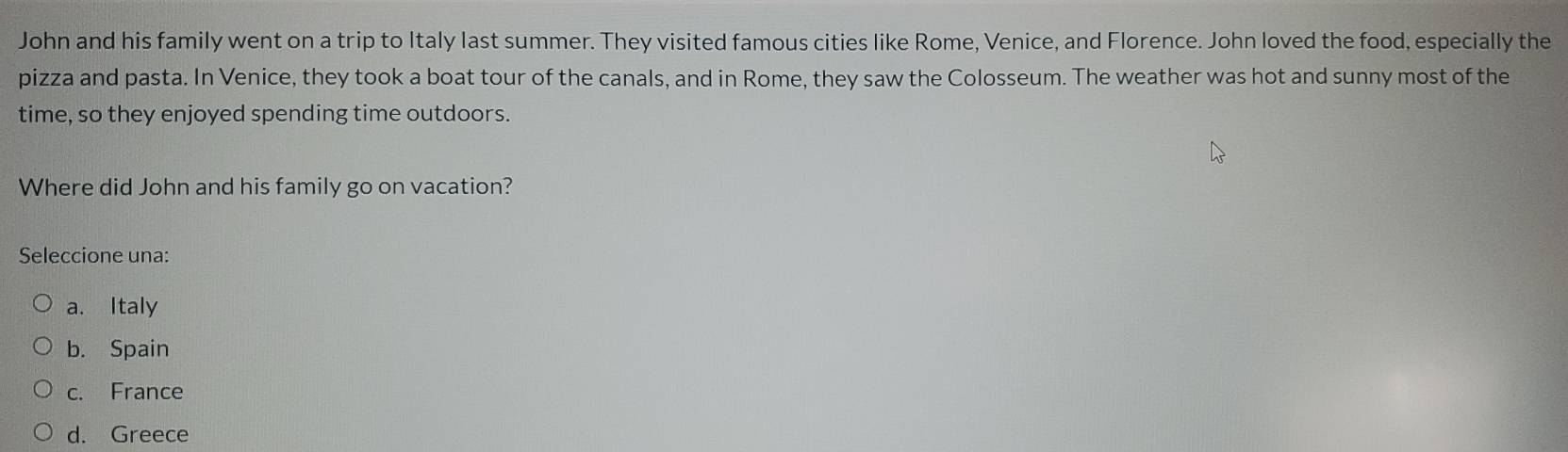 John and his family went on a trip to Italy last summer. They visited famous cities like Rome, Venice, and Florence. John loved the food, especially the
pizza and pasta. In Venice, they took a boat tour of the canals, and in Rome, they saw the Colosseum. The weather was hot and sunny most of the
time, so they enjoyed spending time outdoors.
Where did John and his family go on vacation?
Seleccione una:
a. Italy
b. Spain
c. France
d. Greece