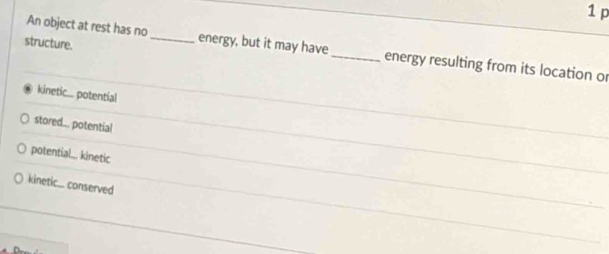 structure.
An object at rest has no_ energy, but it may have _energy resulting from its location or
kinetic... potential
stored... potential
potential.., kinetic
kineti.... conserved