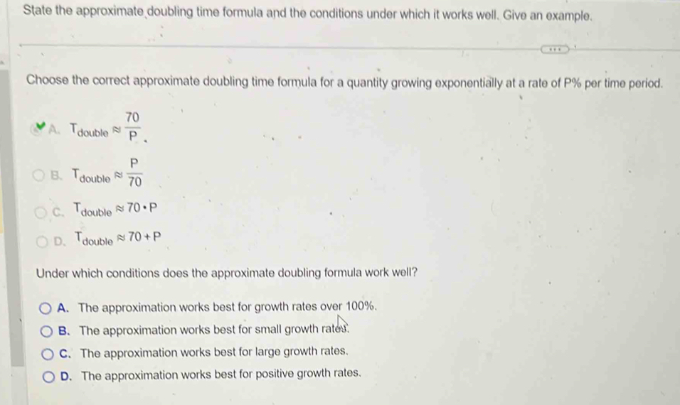 State the approximate doubling time formula and the conditions under which it works well. Give an example.
Choose the correct approximate doubling time formula for a quantity growing exponentially at a rate of P% per time period.
A. T_doubleapprox  70/P .
B. T_doubleapprox  P/70 
C. T_doubleapprox 70· P
D、 T_doubleapprox 70+P
Under which conditions does the approximate doubling formula work well?
A. The approximation works best for growth rates over 100%.
B. The approximation works best for small growth rates.
C. The approximation works best for large growth rates.
D. The approximation works best for positive growth rates.